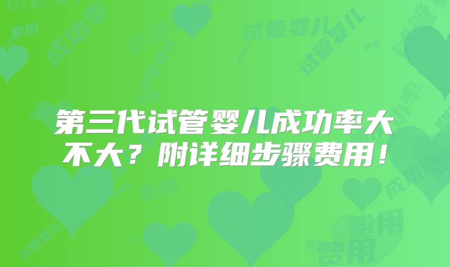 第三代试管婴儿成功率大不大?附详细步骤费用!