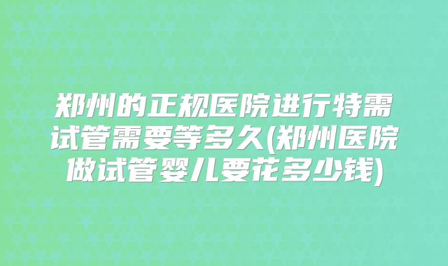 郑州的正规医院进行特需试管需要等多久(郑州医院做试管婴儿要花多少钱)
