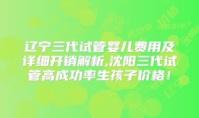 辽宁三代试管婴儿费用及详细开销解析,沈阳三代试管高成功率生孩子价格!