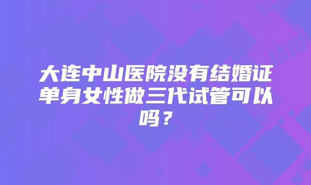 大连中山医院没有结婚证单身女性做三代试管可以吗?