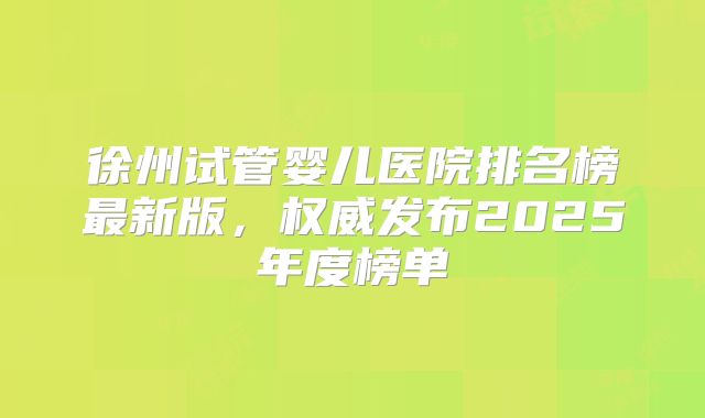 徐州试管婴儿医院排名榜最新版,权威发布2025年度榜单