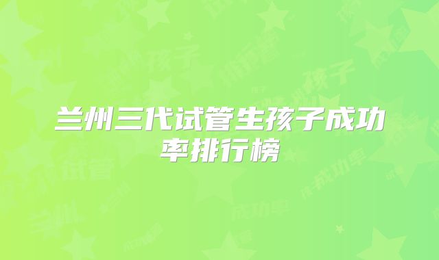 兰州三代试管生孩子成功率排行榜