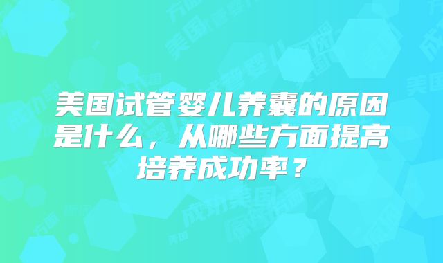美国试管婴儿养囊的原因是什么,从哪些方面提高培养成功率?