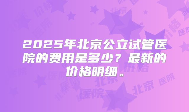 2025年北京公立试管医院的费用是多少?最新的价格明细。