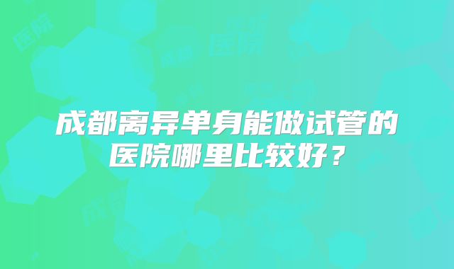 成都离异单身能做试管的医院哪里比较好？