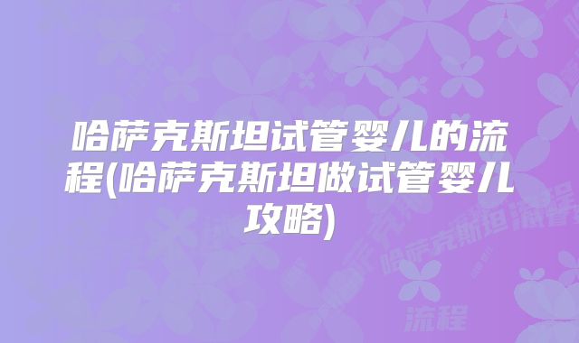 哈萨克斯坦试管婴儿的流程(哈萨克斯坦做试管婴儿攻略)