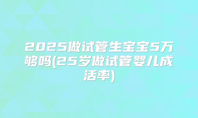 2025做试管生宝宝5万够吗(25岁做试管婴儿成活率)