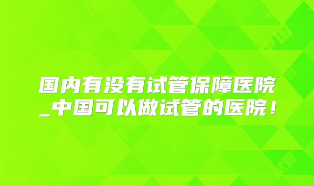 国内有没有试管保障医院_中国可以做试管的医院！
