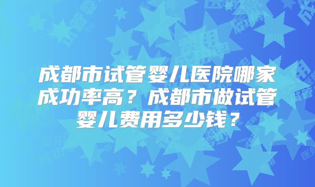 成都市试管婴儿医院哪家成功率高？成都市做试管婴儿费用多少钱？