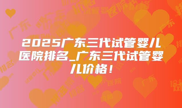 2025广东三代试管婴儿医院排名_广东三代试管婴儿价格！