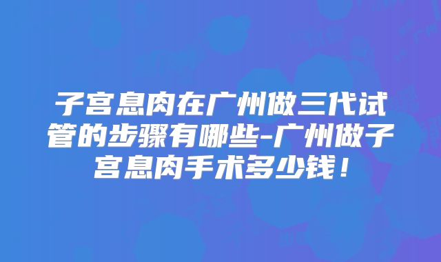 子宫息肉在广州做三代试管的步骤有哪些-广州做子宫息肉手术多少钱！