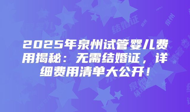 2025年泉州试管婴儿费用揭秘：无需结婚证，详细费用清单大公开！