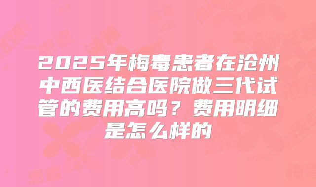 2025年梅毒患者在沧州中西医结合医院做三代试管的费用高吗？费用明细是怎么样的