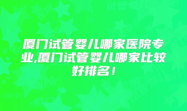 厦门试管婴儿哪家医院专业,厦门试管婴儿哪家比较好排名！
