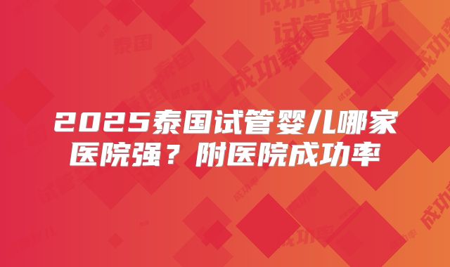 2025泰国试管婴儿哪家医院强?附医院成功率
