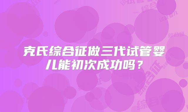 克氏综合征做三代试管婴儿能初次成功吗？