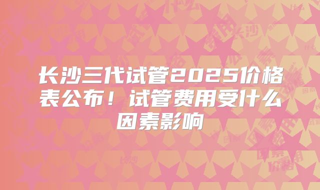 长沙三代试管2025价格表公布！试管费用受什么因素影响
