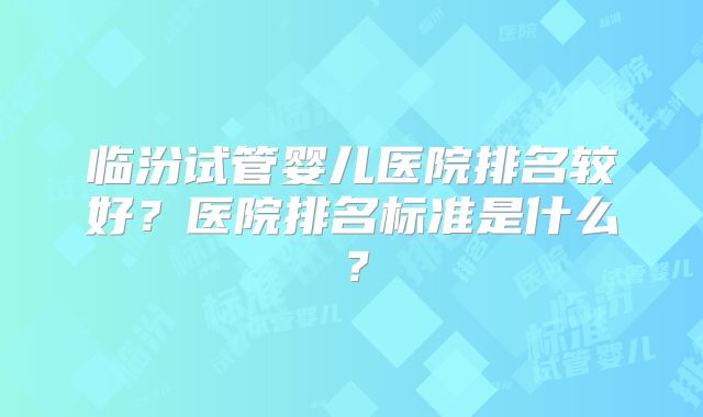 临汾试管婴儿医院排名较好?医院排名标准是什么?