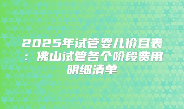 2025年试管婴儿价目表:佛山试管各个阶段费用明细清单