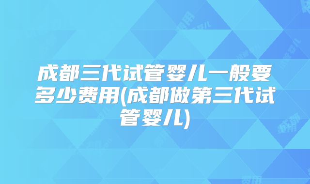 成都三代试管婴儿一般要多少费用(成都做第三代试管婴儿)