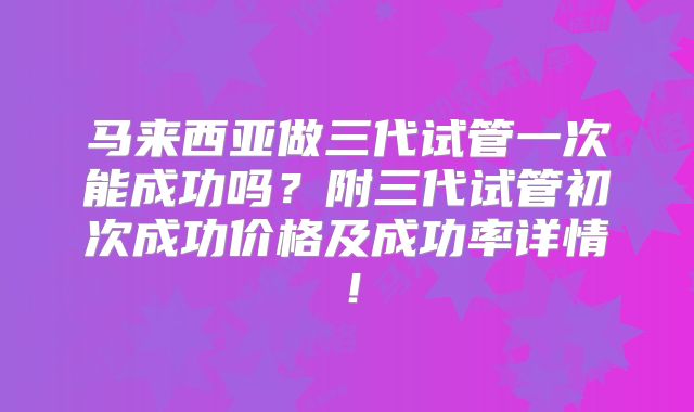 马来西亚做三代试管一次能成功吗？附三代试管初次成功价格及成功率详情！