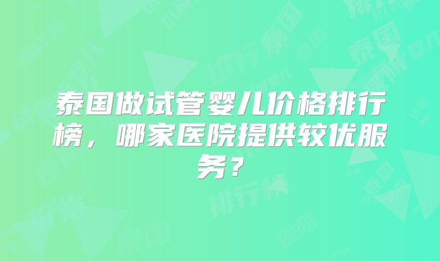 泰国做试管婴儿价格排行榜,哪家医院提供较优服务?