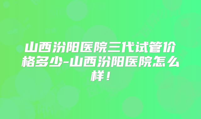 山西汾阳医院三代试管价格多少-山西汾阳医院怎么样!