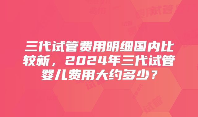 三代试管费用明细国内比较新，2024年三代试管婴儿费用大约多少？
