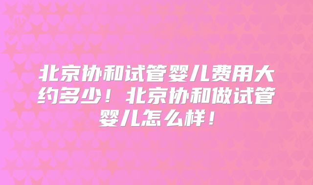 北京协和试管婴儿费用大约多少!北京协和做试管婴儿怎么样!