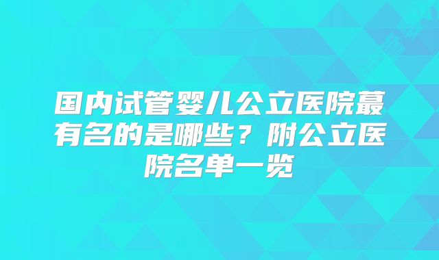 国内试管婴儿公立医院蕞有名的是哪些?附公立医院名单一览
