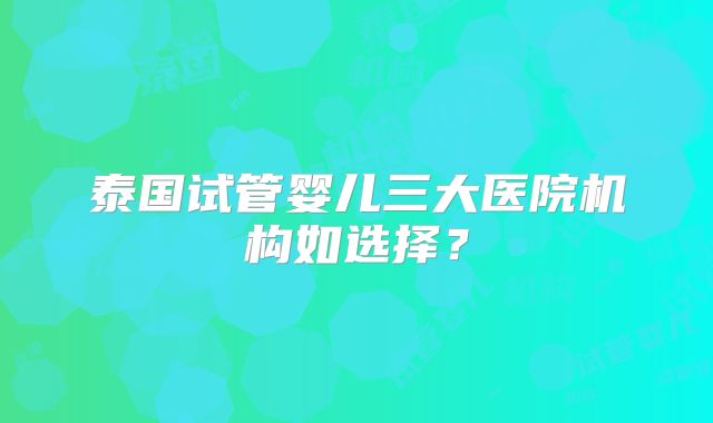 泰国试管婴儿三大医院机构如选择?