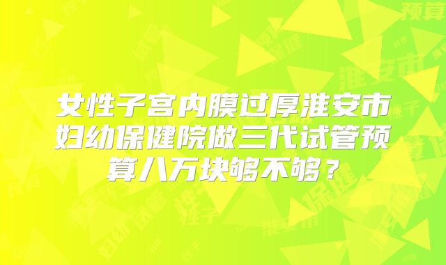 女性子宫内膜过厚淮安市妇幼保健院做三代试管预算八万块够不够?