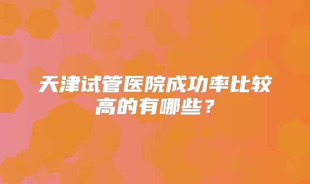 天津试管医院成功率比较高的有哪些?