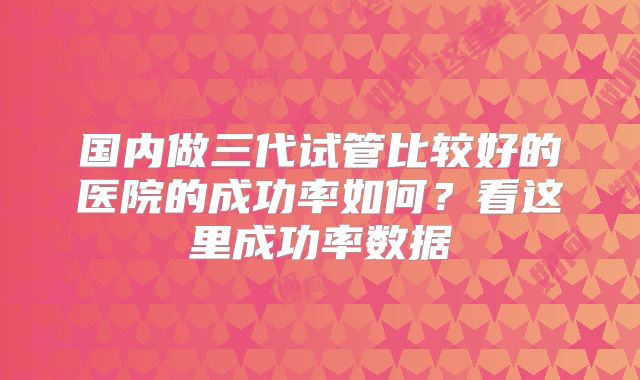 国内做三代试管比较好的医院的成功率如何?看这里成功率数据