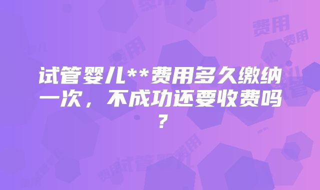 试管婴儿**费用多久缴纳一次,不成功还要收费吗?