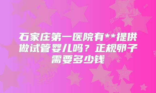 石家庄第一医院有**提供做试管婴儿吗？正规卵子需要多少钱