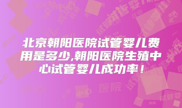 北京朝阳医院试管婴儿费用是多少,朝阳医院生殖中心试管婴儿成功率！