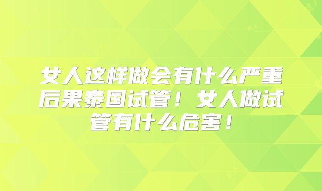 女人这样做会有什么严重后果泰国试管!女人做试管有什么危害!