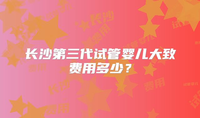 长沙第三代试管婴儿大致费用多少?