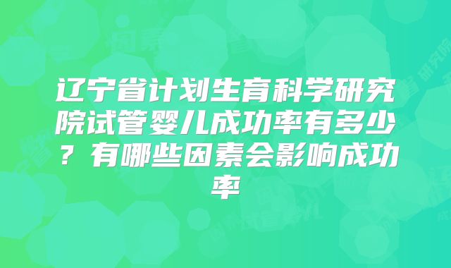 辽宁省计划生育科学研究院试管婴儿成功率有多少?有哪些因素会影响成功率