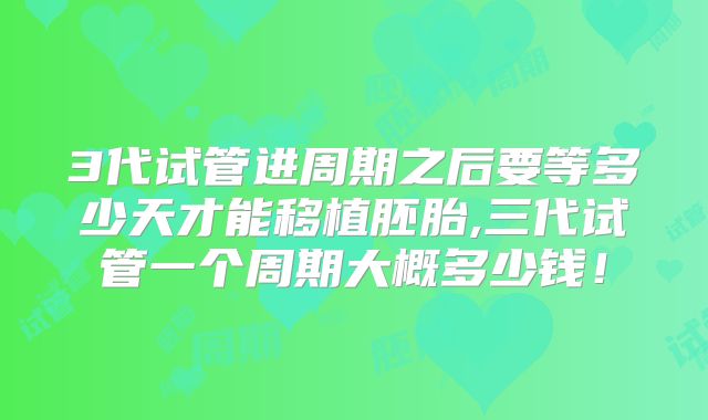 3代试管进周期之后要等多少天才能移植胚胎,三代试管一个周期大概多少钱！