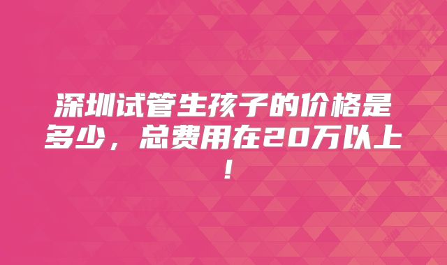 深圳试管生孩子的价格是多少,总费用在20万以上!