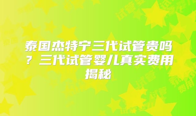 泰国杰特宁三代试管贵吗？三代试管婴儿真实费用揭秘