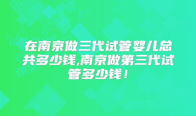 在南京做三代试管婴儿总共多少钱,南京做第三代试管多少钱！
