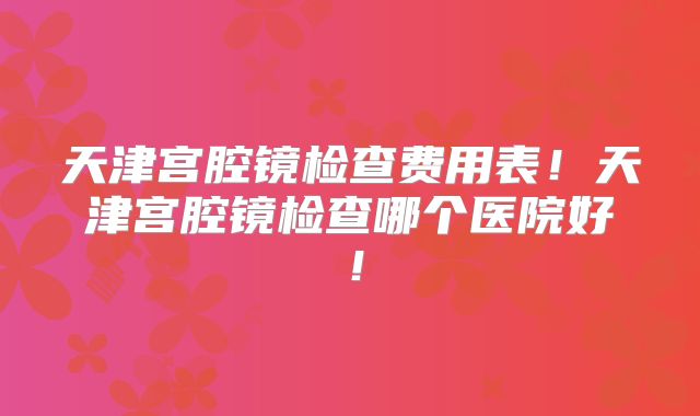 天津宫腔镜检查费用表!天津宫腔镜检查哪个医院好!