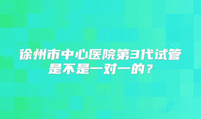 徐州市中心医院第3代试管是不是一对一的?