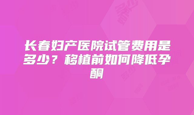 长春妇产医院试管费用是多少？移植前如何降低孕酮