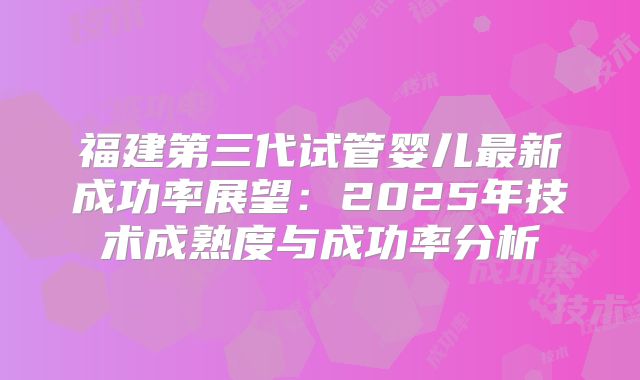 福建第三代试管婴儿最新成功率展望：2025年技术成熟度与成功率分析