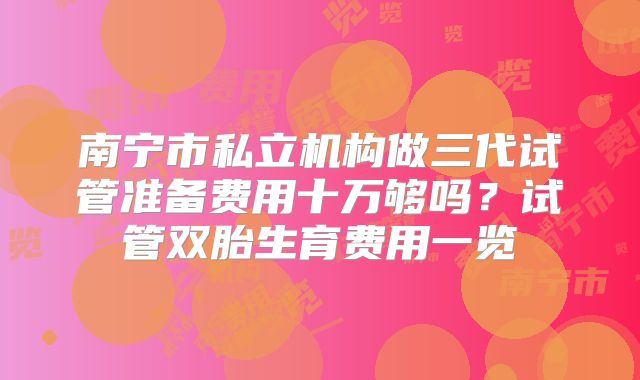 南宁市私立机构做三代试管准备费用十万够吗?试管双胎生育费用一览