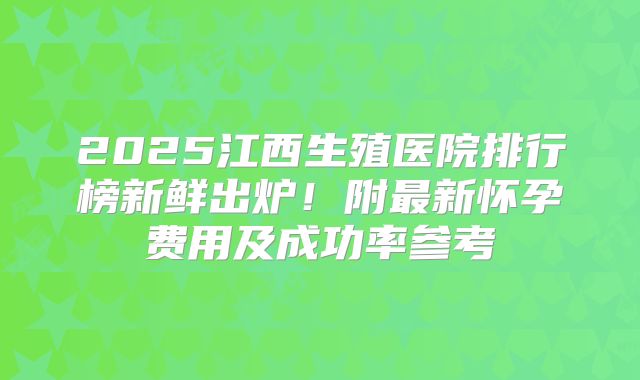 2025江西生殖医院排行榜新鲜出炉!附最新怀孕费用及成功率参考